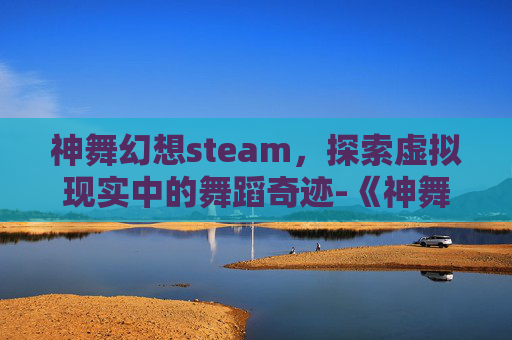 神舞幻想steam，探索虚拟现实中的舞蹈奇迹-《神舞幻想》剧情介绍