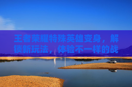 王者荣耀特殊英雄变身，解锁新玩法，体验不一样的战斗乐趣-王者荣耀特殊英雄变身怎么弄