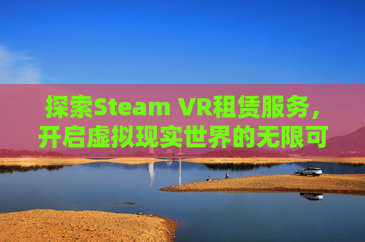 探索Steam VR租赁服务，开启虚拟现实世界的无限可能-vr租借