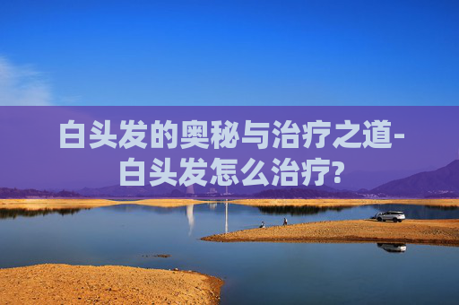 白头发的奥秘与治疗之道-白头发怎么治疗?