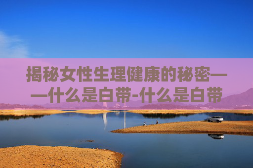 揭秘女性生理健康的秘密——什么是白带-什么是白带分泌物