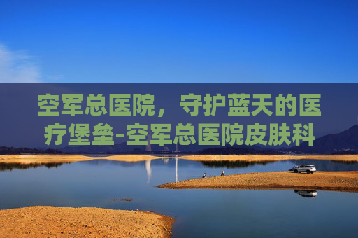 空军总医院，守护蓝天的医疗堡垒-空军总医院皮肤科