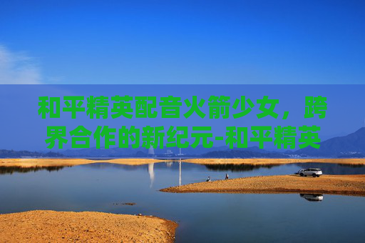 和平精英配音火箭少女，跨界合作的新纪元-和平精英配音火箭少女视频