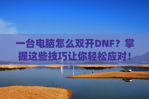 一台电脑怎么双开DNF？掌握这些技巧让你轻松应对！-一台电脑怎么双开gta5
