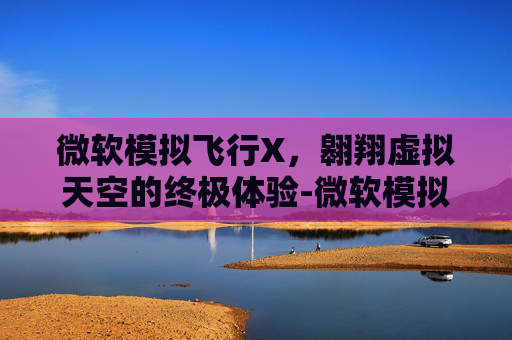 微软模拟飞行X，翱翔虚拟天空的终极体验-微软模拟飞行X2000