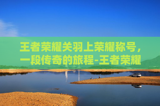 王者荣耀关羽上荣耀称号，一段传奇的旅程-王者荣耀关羽荣耀称号有哪些
