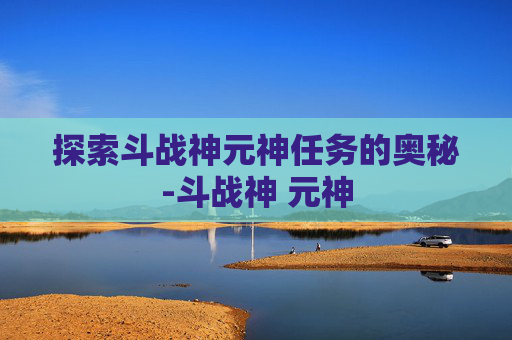 探索斗战神元神任务的奥秘-斗战神 元神