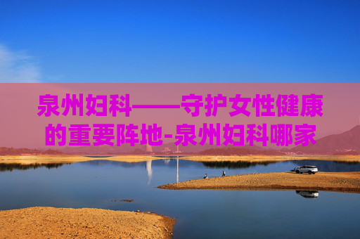 泉州妇科——守护女性健康的重要阵地-泉州妇科哪家医院好