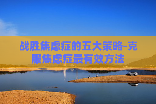 战胜焦虑症的五大策略-克服焦虑症最有效方法