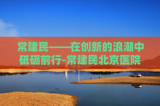 常建民——在创新的浪潮中砥砺前行-常建民北京医院