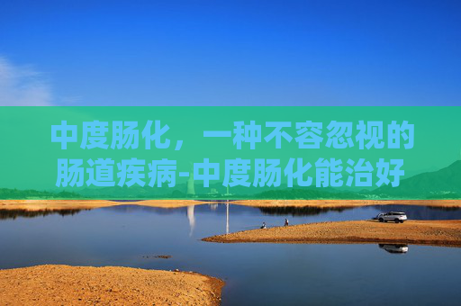 中度肠化，一种不容忽视的肠道疾病-中度肠化能治好吗