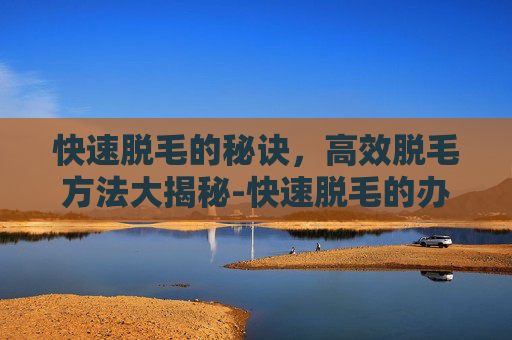 快速脱毛的秘诀，高效脱毛方法大揭秘-快速脱毛的办法