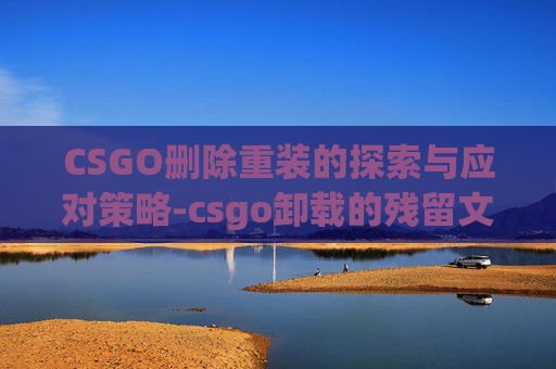 CSGO删除重装的探索与应对策略-csgo卸载的残留文件