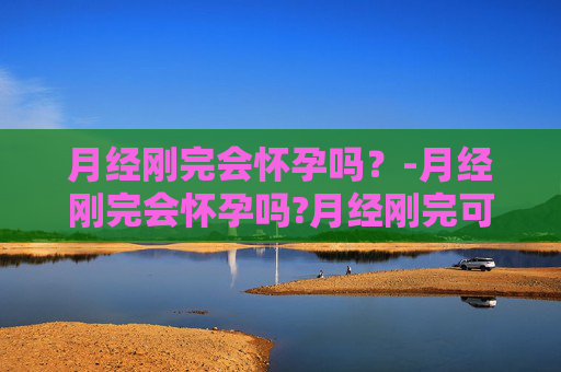 月经刚完会怀孕吗？-月经刚完会怀孕吗?月经刚完可以同房吗?