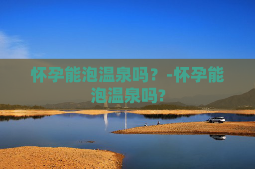 怀孕能泡温泉吗？-怀孕能泡温泉吗?