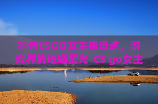 抖音CSGO女主播盘点，游戏界的璀璨星光-CS go女主播