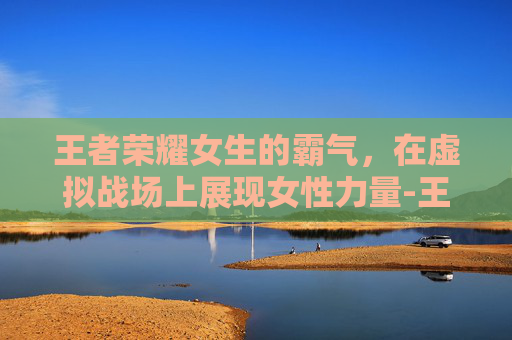 王者荣耀女生的霸气，在虚拟战场上展现女性力量-王者荣耀女生霸气名字大全