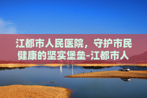 江都市人民医院，守护市民健康的坚实堡垒-江都市人医新院区