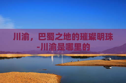 川渝，巴蜀之地的璀璨明珠-川渝是哪里的