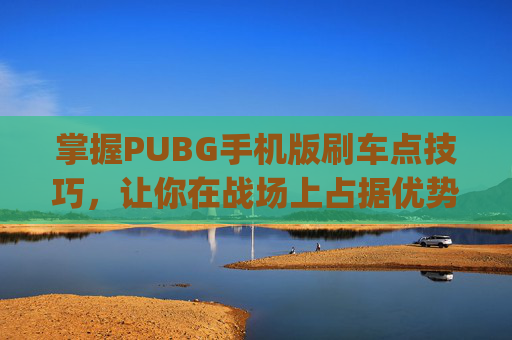 掌握PUBG手机版刷车点技巧，让你在战场上占据优势-pubg扫车最快的枪