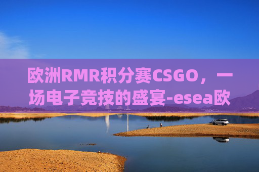 欧洲RMR积分赛CSGO，一场电子竞技的盛宴-esea欧洲联赛csgo