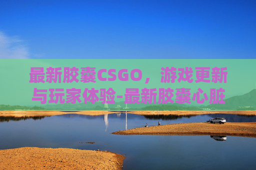 最新胶囊CSGO，游戏更新与玩家体验-最新胶囊心脏起搏器 未来电池衰竭可以专用工具取出