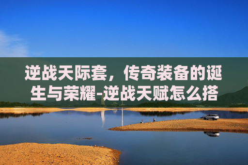 逆战天际套，传奇装备的诞生与荣耀-逆战天赋怎么搭配最好