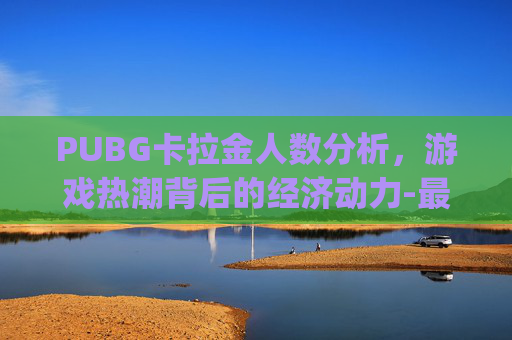 PUBG卡拉金人数分析，游戏热潮背后的经济动力-最新更新pubg卡拉金没了