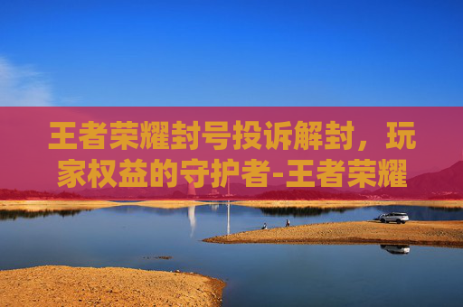 王者荣耀封号投诉解封,玩家权益的守护者-王者荣耀封号投诉解封有用吗 王者荣耀封号投诉解封,玩家权益的守护者-王者荣耀封号投诉解封有用吗