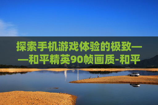 探索手机游戏体验的极致——和平精英90帧画质-和平精英90帧画质手机有哪些 探索手机游戏体验的极致——和平精英90帧画质-和平精英90帧画质手机有哪些