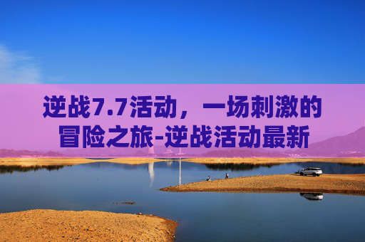 逆战7.7活动,一场刺激的冒险之旅-逆战活动最新 逆战7.7活动,一场刺激的冒险之旅-逆战活动最新