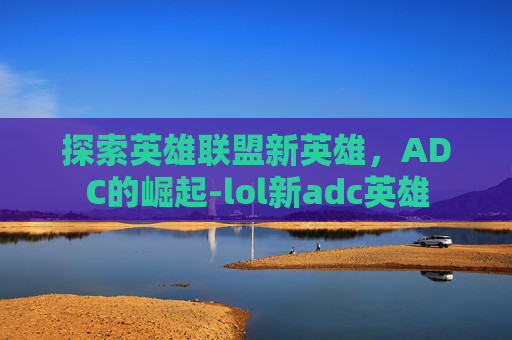 探索英雄联盟新英雄,ADC的崛起-lol新adc英雄 探索英雄联盟新英雄,ADC的崛起-lol新adc英雄