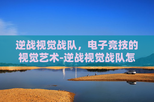 逆战视觉战队,电子竞技的视觉艺术-逆战视觉战队怎么加入 逆战视觉战队,电子竞技的视觉艺术-逆战视觉战队怎么加入