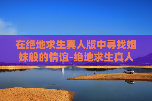 在绝地求生真人版中寻找姐妹般的情谊-绝地求生真人版姐妹 在绝地求生真人版中寻找姐妹般的情谊-绝地求生真人版姐妹