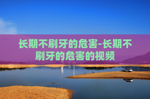 长期不刷牙的危害-长期不刷牙的危害的视频 长期不刷牙的危害-长期不刷牙的危害的视频