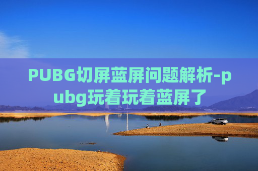 PUBG切屏蓝屏问题解析-pubg玩着玩着蓝屏了 PUBG切屏蓝屏问题解析-pubg玩着玩着蓝屏了