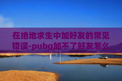 在绝地求生中加好友的常见错误-pubg加不了好友怎么回事