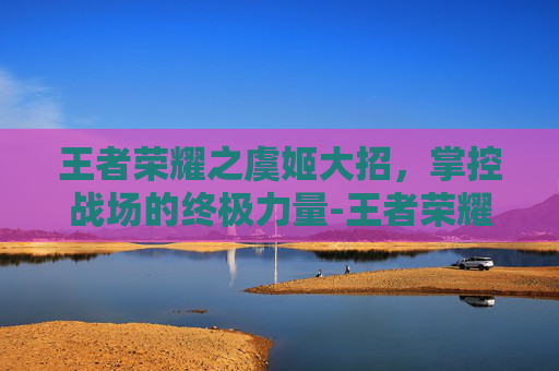 王者荣耀之虞姬大招,掌控战场的终极力量-王者荣耀之虞姬大招怎么用 王者荣耀之虞姬大招,掌控战场的终极力量-王者荣耀之虞姬大招怎么用