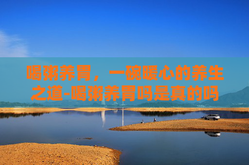 喝粥养胃，一碗暖心的养生之道-喝粥养胃吗是真的吗