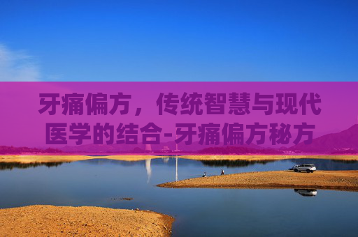 牙痛偏方，传统智慧与现代医学的结合-牙痛偏方秘方特效方