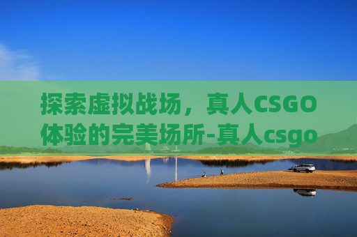 探索虚拟战场，真人CSGO体验的完美场所-真人csgo是什么意思