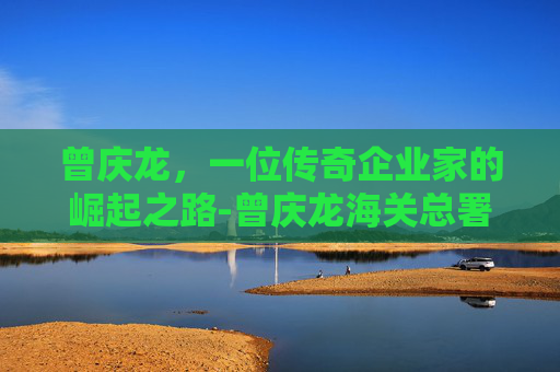 曾庆龙，一位传奇企业家的崛起之路-曾庆龙海关总署