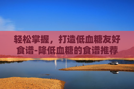 轻松掌握，打造低血糖友好食谱-降低血糖的食谱推荐