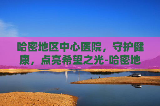 哈密地区中心医院，守护健康，点亮希望之光-哈密地区中心医院预约挂号