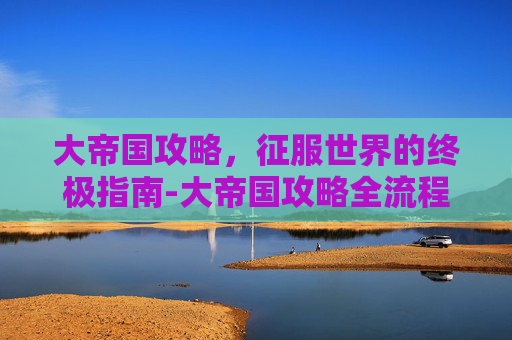 大帝国攻略，征服世界的终极指南-大帝国攻略全流程攻略