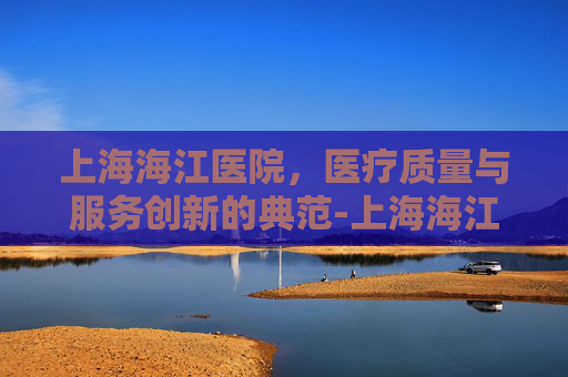 上海海江医院，医疗质量与服务创新的典范-上海海江医院地址电话