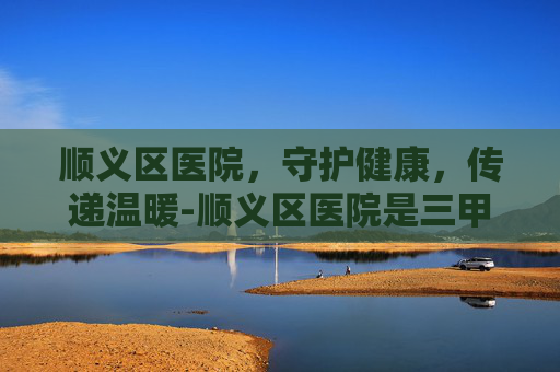 顺义区医院，守护健康，传递温暖-顺义区医院是三甲吗