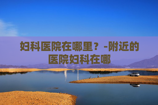 妇科医院在哪里？-附近的医院妇科在哪
