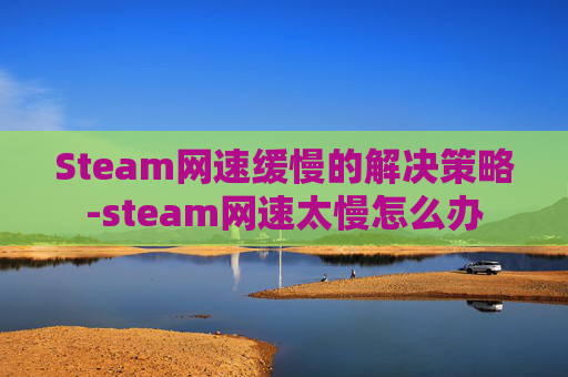 Steam网速缓慢的解决策略-steam网速太慢怎么办