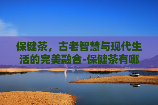 保健茶，古老智慧与现代生活的完美融合-保健茶有哪些品种
